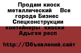 Продам киоск металлический  - Все города Бизнес » Спецконструкции, контейнеры, киоски   . Адыгея респ.